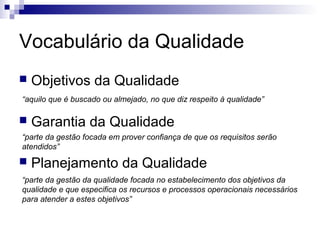 Vocabulário da Qualidade
   Objetivos da Qualidade
“aquilo que é buscado ou almejado, no que diz respeito à qualidade”

   Garantia da Qualidade
“parte da gestão focada em prover confiança de que os requisitos serão
atendidos”
   Planejamento da Qualidade
“parte da gestão da qualidade focada no estabelecimento dos objetivos da
qualidade e que especifica os recursos e processos operacionais necessários
para atender a estes objetivos”
 