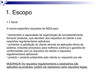 1. Escopo
1.1 Geral

A norma especifica requisitos do SGQ para:

• demonstrar a capacidade da organização de consistentemente
fornecer produtos, que atendam aos requisitos do cliente e aos
requisitos regulamentares aplicáveis.
• aumentar a satisfação do cliente através da aplicação eficaz do
sistema, incluindo processos para melhoria contínua e garantia de
conformidade com os requisitos do cliente e requisitos
regulamentares aplicáveis.
• produto = produto pretendido pelo cliente ou requerido por ele.

MUDANÇA! Os requisitos regulamentares e estatutários são
aplicados ao produtos, podem ser expressos como requisitos legais.
 