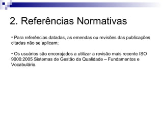 2. Referências Normativas
• Para referências datadas, as emendas ou revisões das publicações
citadas não se aplicam;

• Os usuários são encorajados a utilizar a revisão mais recente ISO
9000:2005 Sistemas de Gestão da Qualidade – Fundamentos e
Vocabulário.
 