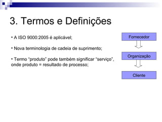 3. Termos e Definições
• A ISO 9000:2005 é aplicável;                        Fornecedor

• Nova terminologia de cadeia de suprimento;
                                                      Organização
• Termo “produto” pode também significar “serviço”,
onde produto = resultado de processo;

                                                        Cliente
 