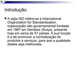 Introdução
   A sigla ISO refere-se à International
    Organization for Standardization,
    organização não governamental fundada
    em 1987 em Genebra (Suíça), presente
    hoje em cerca de 57 países. A sua função
    é a de promover a normatização de
    produtos e serviços, para que a qualidade
    destes seja melhorada.
 