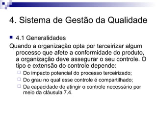 4. Sistema de Gestão da Qualidade
 4.1 Generalidades
Quando a organização opta por terceirizar algum
  processo que afete a conformidade do produto,
  a organização deve assegurar o seu controle. O
  tipo e extensão do controle depende:
       Do impacto potencial do processo terceirizado;
       Do grau no qual esse controle é compartilhado;
       Da capacidade de atingir o controle necessário por
        meio da cláusula 7.4.
 