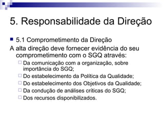 5. Responsabilidade da Direção
 5.1 Comprometimento da Direção
A alta direção deve fornecer evidência do seu
  comprometimento com o SGQ através:
     Da comunicação com a organização, sobre
      importância do SGQ;
     Do estabelecimento da Política da Qualidade;
     Do estabelecimento dos Objetivos da Qualidade;
     Da condução de análises críticas do SGQ;
     Dos recursos disponibilizados.
 