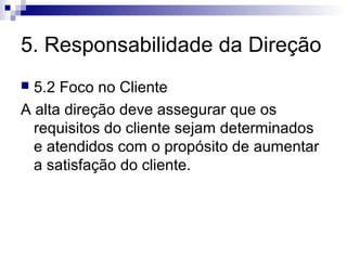 5. Responsabilidade da Direção
 5.2 Foco no Cliente
A alta direção deve assegurar que os
  requisitos do cliente sejam determinados
  e atendidos com o propósito de aumentar
  a satisfação do cliente.
 