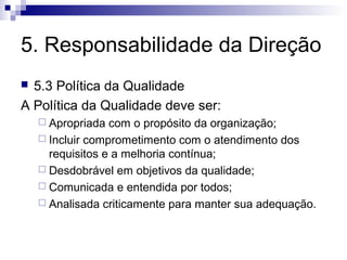 5. Responsabilidade da Direção
 5.3 Política da Qualidade
A Política da Qualidade deve ser:
     Apropriada  com o propósito da organização;
     Incluir comprometimento com o atendimento dos
      requisitos e a melhoria contínua;
     Desdobrável em objetivos da qualidade;
     Comunicada e entendida por todos;
     Analisada criticamente para manter sua adequação.
 