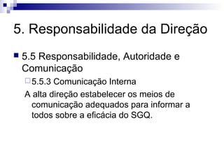 5. Responsabilidade da Direção
   5.5 Responsabilidade, Autoridade e
    Comunicação
     5.5.3 Comunicação Interna
    A alta direção estabelecer os meios de
     comunicação adequados para informar a
     todos sobre a eficácia do SGQ.
 