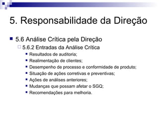 5. Responsabilidade da Direção
   5.6 Análise Crítica pela Direção
     5.6.2   Entradas da Análise Crítica
          Resultados de auditoria;
          Realimentação de clientes;
          Desempenho de processo e conformidade de produto;
          Situação de ações corretivas e preventivas;
          Ações de análises anteriores;
          Mudanças que possam afetar o SGQ;
          Recomendações para melhoria.
 