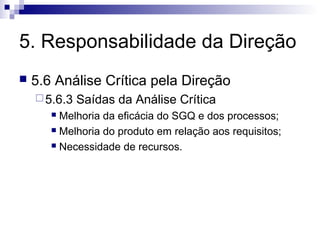 5. Responsabilidade da Direção
   5.6 Análise Crítica pela Direção
     5.6.3   Saídas da Análise Crítica
        Melhoria da eficácia do SGQ e dos processos;
        Melhoria do produto em relação aos requisitos;

        Necessidade de recursos.
 