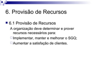 6. Provisão de Recursos
   6.1 Provisão de Recursos
    A organização deve determinar e prover
      recursos necessários para:
     Implementar, manter e melhorar o SGQ;
     Aumentar a satisfação de clientes.
 