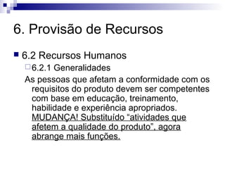 6. Provisão de Recursos
   6.2 Recursos Humanos
     6.2.1Generalidades
    As pessoas que afetam a conformidade com os
     requisitos do produto devem ser competentes
     com base em educação, treinamento,
     habilidade e experiência apropriados.
     MUDANÇA! Substituído “atividades que
     afetem a qualidade do produto”, agora
     abrange mais funções.
 