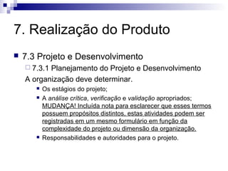 7. Realização do Produto
   7.3 Projeto e Desenvolvimento
     7.3.1Planejamento do Projeto e Desenvolvimento
    A organização deve determinar.
          Os estágios do projeto;
          A análise crítica, verificação e validação apropriados;
           MUDANÇA! Incluída nota para esclarecer que esses termos
           possuem propósitos distintos, estas atividades podem ser
           registradas em um mesmo formulário em função da
           complexidade do projeto ou dimensão da organização.
          Responsabilidades e autoridades para o projeto.
 