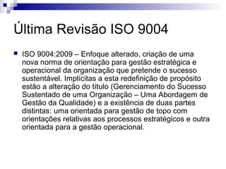 Última Revisão ISO 9004
   ISO 9004:2009 – Enfoque alterado, criação de uma
    nova norma de orientação para gestão estratégica e
    operacional da organização que pretende o sucesso
    sustentável. Implícitas a esta redefinição de propósito
    estão a alteração do título (Gerenciamento do Sucesso
    Sustentado de uma Organização – Uma Abordagem de
    Gestão da Qualidade) e a existência de duas partes
    distintas: uma orientada para gestão de topo com
    orientações relativas aos processos estratégicos e outra
    orientada para a gestão operacional.
 