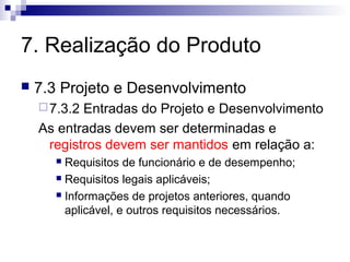 7. Realização do Produto
   7.3 Projeto e Desenvolvimento
     7.3.2Entradas do Projeto e Desenvolvimento
    As entradas devem ser determinadas e
     registros devem ser mantidos em relação a:
       Requisitos de funcionário e de desempenho;
       Requisitos legais aplicáveis;

       Informações de projetos anteriores, quando

        aplicável, e outros requisitos necessários.
 