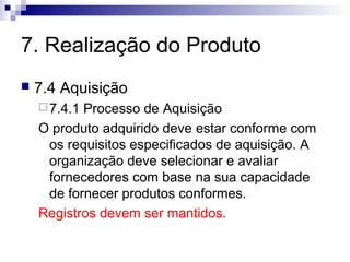 7. Realização do Produto
   7.4 Aquisição
     7.4.1Processo de Aquisição
    O produto adquirido deve estar conforme com
     os requisitos especificados de aquisição. A
     organização deve selecionar e avaliar
     fornecedores com base na sua capacidade
     de fornecer produtos conformes.
    Registros devem ser mantidos.
 