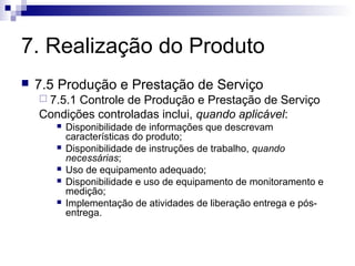 7. Realização do Produto
   7.5 Produção e Prestação de Serviço
     7.5.1Controle de Produção e Prestação de Serviço
    Condições controladas inclui, quando aplicável:
          Disponibilidade de informações que descrevam
           características do produto;
          Disponibilidade de instruções de trabalho, quando
           necessárias;
          Uso de equipamento adequado;
          Disponibilidade e uso de equipamento de monitoramento e
           medição;
          Implementação de atividades de liberação entrega e pós-
           entrega.
 