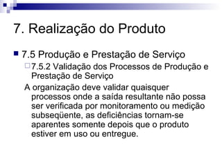 7. Realização do Produto
   7.5 Produção e Prestação de Serviço
     7.5.2Validação dos Processos de Produção e
     Prestação de Serviço
    A organização deve validar quaisquer
     processos onde a saída resultante não possa
     ser verificada por monitoramento ou medição
     subseqüente, as deficiências tornam-se
     aparentes somente depois que o produto
     estiver em uso ou entregue.
 