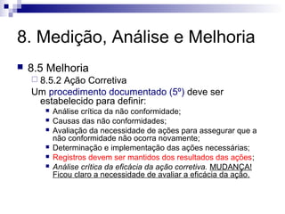 8. Medição, Análise e Melhoria
   8.5 Melhoria
     8.5.2
          Ação Corretiva
    Um procedimento documentado (5º) deve ser
     estabelecido para definir:
          Análise crítica da não conformidade;
          Causas das não conformidades;
          Avaliação da necessidade de ações para assegurar que a
           não conformidade não ocorra novamente;
          Determinação e implementação das ações necessárias;
          Registros devem ser mantidos dos resultados das ações;
          Análise crítica da eficácia da ação corretiva. MUDANÇA!
           Ficou claro a necessidade de avaliar a eficácia da ação.
 