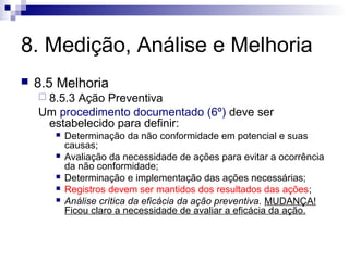 8. Medição, Análise e Melhoria
   8.5 Melhoria
     8.5.3
          Ação Preventiva
    Um procedimento documentado (6º) deve ser
     estabelecido para definir:
          Determinação da não conformidade em potencial e suas
           causas;
          Avaliação da necessidade de ações para evitar a ocorrência
           da não conformidade;
          Determinação e implementação das ações necessárias;
          Registros devem ser mantidos dos resultados das ações;
          Análise crítica da eficácia da ação preventiva. MUDANÇA!
           Ficou claro a necessidade de avaliar a eficácia da ação.
 