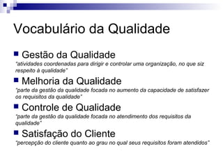 Vocabulário da Qualidade
 Gestão da Qualidade
 Melhoria da Qualidade
 Controle de Qualidade
 Satisfação do Cliente
“atividades coordenadas para dirigir e controlar uma organização, no que siz
respeito à qualidade”
“parte da gestão da qualidade focada no aumento da capacidade de satisfazer
os requisitos da qualidade”
“parte da gestão da qualidade focada no atendimento dos requisitos da
qualidade”
“percepção do cliente quanto ao grau no qual seus requisitos foram atendidos”
 