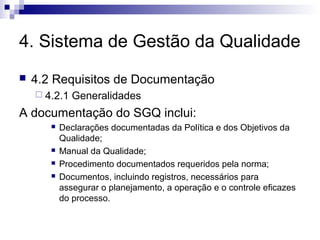 4. Sistema de Gestão da Qualidade
 4.2 Requisitos de Documentação
 4.2.1 Generalidades
A documentação do SGQ inclui:
 Declarações documentadas da Política e dos Objetivos da
Qualidade;
 Manual da Qualidade;
 Procedimento documentados requeridos pela norma;
 Documentos, incluindo registros, necessários para
assegurar o planejamento, a operação e o controle eficazes
do processo.
 
