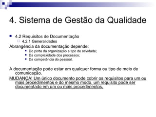 4. Sistema de Gestão da Qualidade
 4.2 Requisitos de Documentação
 4.2.1 Generalidades
Abrangência da documentação depende:
 Do porte da organização e tipo de atividade;
 Da complexidade dos processos;
 Da competência do pessoal.
A documentação pode estar em qualquer forma ou tipo de meio de
comunicação.
MUDANÇA! Um único documento pode cobrir os requisitos para um ou
mais procedimentos e do mesmo modo, um requisito pode ser
documentado em um ou mais procedimentos.
 