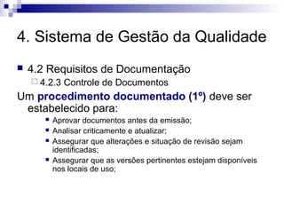 4. Sistema de Gestão da Qualidade
 4.2 Requisitos de Documentação
 4.2.3 Controle de Documentos
Um procedimento documentado (1º) deve ser
estabelecido para:
 Aprovar documentos antes da emissão;
 Analisar criticamente e atualizar;
 Assegurar que alterações e situação de revisão sejam
identificadas;
 Assegurar que as versões pertinentes estejam disponíveis
nos locais de uso;
 