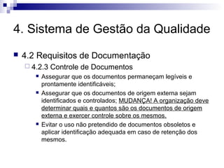4. Sistema de Gestão da Qualidade
 4.2 Requisitos de Documentação
 4.2.3 Controle de Documentos
 Assegurar que os documentos permaneçam legíveis e
prontamente identificáveis;
 Assegurar que os documentos de origem externa sejam
identificados e controlados; MUDANÇA! A organização deve
determinar quais e quantos são os documentos de origem
externa e exercer controle sobre os mesmos.
 Evitar o uso não pretendido de documentos obsoletos e
aplicar identificação adequada em caso de retenção dos
mesmos.
 