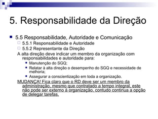 5. Responsabilidade da Direção
 5.5 Responsabilidade, Autoridade e Comunicação
 5.5.1 Responsabilidade e Autoridade
 5.5.2 Representante da Direção
A alta direção deve indicar um membro da organização com
responsabilidades e autoridade para:
 Manutenção do SGQ;
 Relatar à alta direção o desempenho do SGQ e necessidade de
melhoria;
 Assegurar a conscientização em toda a organização.
MUDANÇA! Fica claro que o RD deve ser um membro da
administração, mesmo que contratado a tempo integral, este
não pode ser externo à organização, contudo continua a opção
de delegar tarefas.
 