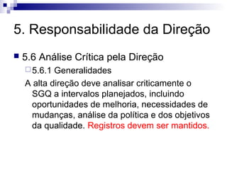 5. Responsabilidade da Direção
 5.6 Análise Crítica pela Direção
5.6.1 Generalidades
A alta direção deve analisar criticamente o
SGQ a intervalos planejados, incluindo
oportunidades de melhoria, necessidades de
mudanças, análise da política e dos objetivos
da qualidade. Registros devem ser mantidos.
 