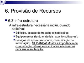 6. Provisão de Recursos
 6.3 Infra-estrutura
A infra-estrutura necessária inclui, quando
aplicável:
 Edifícios, espaço de trabalho e instalações;
 Equipamentos (tanto materiais, quanto softwares);
 Serviços de apoio (transporte, comunicação ou
informação). MUDANÇA! Mostra a importância da
comunicação interna e os cuidados necessários
para sua manutenção.
 