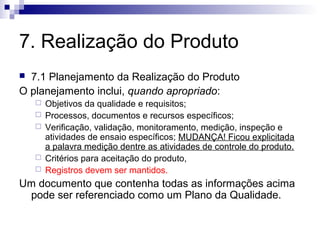 7. Realização do Produto
 7.1 Planejamento da Realização do Produto
O planejamento inclui, quando apropriado:
 Objetivos da qualidade e requisitos;
 Processos, documentos e recursos específicos;
 Verificação, validação, monitoramento, medição, inspeção e
atividades de ensaio específicos; MUDANÇA! Ficou explicitada
a palavra medição dentre as atividades de controle do produto.
 Critérios para aceitação do produto,
 Registros devem ser mantidos.
Um documento que contenha todas as informações acima
pode ser referenciado como um Plano da Qualidade.
 