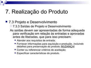 7. Realização do Produto
 7.3 Projeto e Desenvolvimento
 7.3.3 Saídas de Projeto e Desenvolvimento
As saídas devem ser apresentadas de forma adequada
para verificação em relação às entradas e aprovadas
antes de liberadas, que para isso precisam:
 Atender aos requisitos de entrada;
 Fornecer informações para aquisição e produção, incluindo
detalhes para preservação do produto; MUDANÇA!
 Conter ou referenciar critérios de aceitação;
 Especificar características do produto.
 