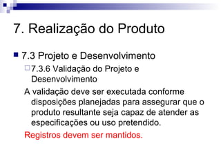 7. Realização do Produto
 7.3 Projeto e Desenvolvimento
7.3.6 Validação do Projeto e
Desenvolvimento
A validação deve ser executada conforme
disposições planejadas para assegurar que o
produto resultante seja capaz de atender as
especificações ou uso pretendido.
Registros devem ser mantidos.
 