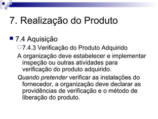 7. Realização do Produto
 7.4 Aquisição
7.4.3 Verificação do Produto Adquirido
A organização deve estabelecer e implementar
inspeção ou outras atividades para
verificação do produto adquirido.
Quando pretender verificar as instalações do
fornecedor, a organização deve declarar as
providências de verificação e o método de
liberação do produto.
 