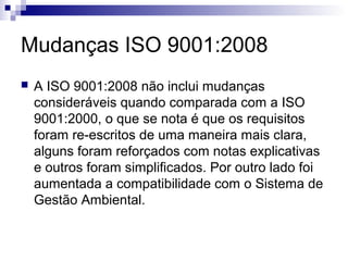 Mudanças ISO 9001:2008
 A ISO 9001:2008 não inclui mudanças
consideráveis quando comparada com a ISO
9001:2000, o que se nota é que os requisitos
foram re-escritos de uma maneira mais clara,
alguns foram reforçados com notas explicativas
e outros foram simplificados. Por outro lado foi
aumentada a compatibilidade com o Sistema de
Gestão Ambiental.
 