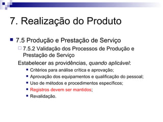 7. Realização do Produto
 7.5 Produção e Prestação de Serviço
 7.5.2 Validação dos Processos de Produção e
Prestação de Serviço
Estabelecer as providências, quando aplicável:
 Critérios para análise crítica e aprovação;
 Aprovação dos equipamentos e qualificação do pessoal;
 Uso de métodos e procedimentos específicos;
 Registros devem ser mantidos;
 Revalidação.
 