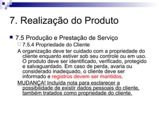7. Realização do Produto
 7.5 Produção e Prestação de Serviço
 7.5.4 Propriedade do Cliente
A organização deve ter cuidado com a propriedade do
cliente enquanto estiver sob seu controle ou em uso.
O produto deve ser identificado, verificado, protegido
e salvaguardado. Em caso de perda, avaria ou
considerado inadequado, o cliente deve ser
informado e registros devem ser mantidos.
MUDANÇA! Incluída nota para esclarecer a
possibilidade de existir dados pessoais do cliente,
também tratados como propriedade do cliente.
 