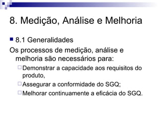 8. Medição, Análise e Melhoria
 8.1 Generalidades
Os processos de medição, análise e
melhoria são necessários para:
Demonstrar a capacidade aos requisitos do
produto,
Assegurar a conformidade do SGQ;
Melhorar continuamente a eficácia do SGQ.
 