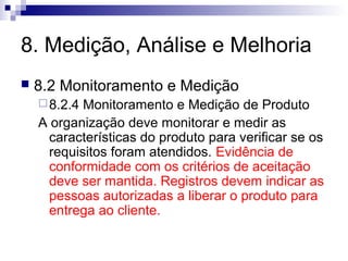 8. Medição, Análise e Melhoria
 8.2 Monitoramento e Medição
8.2.4 Monitoramento e Medição de Produto
A organização deve monitorar e medir as
características do produto para verificar se os
requisitos foram atendidos. Evidência de
conformidade com os critérios de aceitação
deve ser mantida. Registros devem indicar as
pessoas autorizadas a liberar o produto para
entrega ao cliente.
 