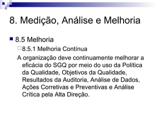 8. Medição, Análise e Melhoria
 8.5 Melhoria
8.5.1 Melhoria Contínua
A organização deve continuamente melhorar a
eficácia do SGQ por meio do uso da Política
da Qualidade, Objetivos da Qualidade,
Resultados da Auditoria, Análise de Dados,
Ações Corretivas e Preventivas e Análise
Crítica pela Alta Direção.
 