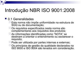 Introdução NBR ISO 9001:2008
 0.1 Generalidades
 Esta norma não impõe uniformidade na estrutura de
SGQ ou de documentação;
 Os requisitos especificados nesta norma são
complementares aos requisitos dos produtos;
 As informações identificadas como “NOTA” se
destinam a orientar o entendimento ou esclarecer o
requisito;
 Pode ser utilizada por partes internas e externas;
 Os princípios de gestão da qualidade declarados na
ISO 9000 e ISO 9004 são levados em consideração.
 