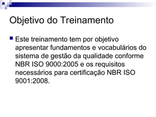 Objetivo do Treinamento
 Este treinamento tem por objetivo
apresentar fundamentos e vocabulários do
sistema de gestão da qualidade conforme
NBR ISO 9000:2005 e os requisitos
necessários para certificação NBR ISO
9001:2008.
 