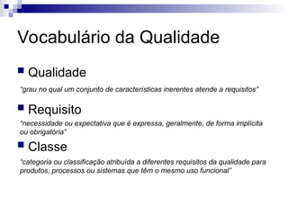 Vocabulário da Qualidade
 Qualidade
 Requisito
 Classe
“grau no qual um conjunto de características inerentes atende a requisitos”
“necessidade ou expectativa que é expressa, geralmente, de forma implícita
ou obrigatória”
“categoria ou classificação atribuída a diferentes requisitos da qualidade para
produtos, processos ou sistemas que têm o mesmo uso funcional”
 