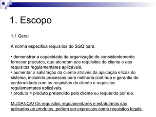 1. Escopo
1.1 Geral
A norma especifica requisitos do SGQ para:
• demonstrar a capacidade da organização de consistentemente
fornecer produtos, que atendam aos requisitos do cliente e aos
requisitos regulamentares aplicáveis.
• aumentar a satisfação do cliente através da aplicação eficaz do
sistema, incluindo processos para melhoria contínua e garantia de
conformidade com os requisitos do cliente e requisitos
regulamentares aplicáveis.
• produto = produto pretendido pelo cliente ou requerido por ele.
MUDANÇA! Os requisitos regulamentares e estatutários são
aplicados ao produtos, podem ser expressos como requisitos legais.
 