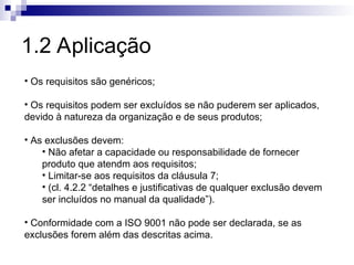 1.2 Aplicação
• Os requisitos são genéricos;
• Os requisitos podem ser excluídos se não puderem ser aplicados,
devido à natureza da organização e de seus produtos;
• As exclusões devem:
• Não afetar a capacidade ou responsabilidade de fornecer
produto que atendm aos requisitos;
• Limitar-se aos requisitos da cláusula 7;
• (cl. 4.2.2 “detalhes e justificativas de qualquer exclusão devem
ser incluídos no manual da qualidade”).
• Conformidade com a ISO 9001 não pode ser declarada, se as
exclusões forem além das descritas acima.
 