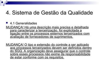 4. Sistema de Gestão da Qualidade
 4.1 Generalidades
MUDANÇA! Há uma descrição mais precisa e detalhada
para caracterizar a terceirização, foi explicitada a
ligação entre os processos externos terceirizados com
avaliação de fornecedores de suprimentos.
MUDANÇA! O tipo e extensão do controle a ser aplicado
aos processos terceirizados devem ser definidos dentro
do SGQ. A organização deve assegurar que o controle
sobre esses processos não exime da responsabilidade
de estar conforme com os requisitos.
 