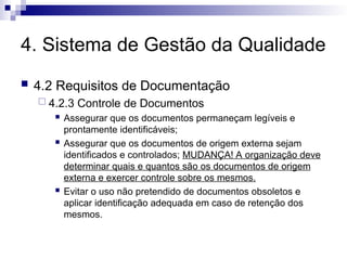 4. Sistema de Gestão da Qualidade
 4.2 Requisitos de Documentação
 4.2.3 Controle de Documentos
 Assegurar que os documentos permaneçam legíveis e
prontamente identificáveis;
 Assegurar que os documentos de origem externa sejam
identificados e controlados; MUDANÇA! A organização deve
determinar quais e quantos são os documentos de origem
externa e exercer controle sobre os mesmos.
 Evitar o uso não pretendido de documentos obsoletos e
aplicar identificação adequada em caso de retenção dos
mesmos.
 