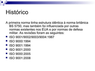 Histórico
A primeira norma tinha estrutura idêntica à norma britânica
BS 5750, mas também foi influenciada por outras
normas existentes nos EUA e por normas de defesa
militar. As revisões foram as seguintes:
 ISO 9001/9002/9003/9004:1987
 ISO 9000:1994
 ISO 9001:1994
 ISO 9001:2000
 ISO 9000:2005
 ISO 9001:2008
 