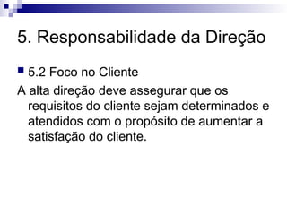5. Responsabilidade da Direção
 5.2 Foco no Cliente
A alta direção deve assegurar que os
requisitos do cliente sejam determinados e
atendidos com o propósito de aumentar a
satisfação do cliente.
 