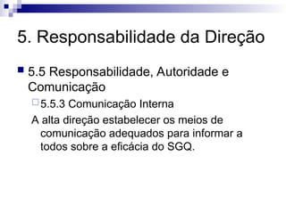 5. Responsabilidade da Direção
 5.5 Responsabilidade, Autoridade e
Comunicação
5.5.3 Comunicação Interna
A alta direção estabelecer os meios de
comunicação adequados para informar a
todos sobre a eficácia do SGQ.
 